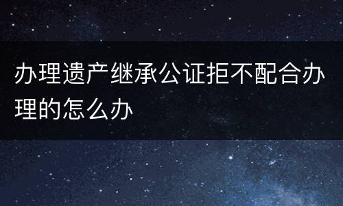 办理遗产继承公证拒不配合办理的怎么办