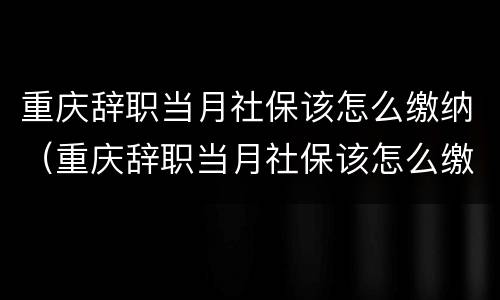 重庆辞职当月社保该怎么缴纳（重庆辞职当月社保该怎么缴纳费用）