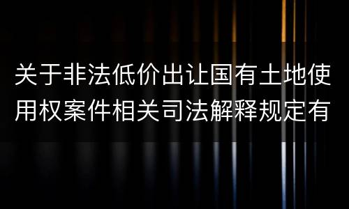 关于非法低价出让国有土地使用权案件相关司法解释规定有几种