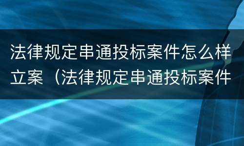 法律规定串通投标案件怎么样立案（法律规定串通投标案件怎么样立案审理）