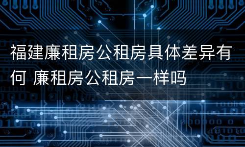 福建廉租房公租房具体差异有何 廉租房公租房一样吗