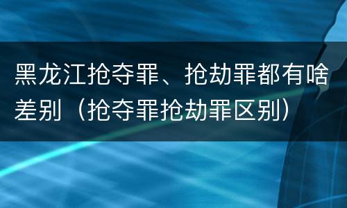 黑龙江抢夺罪、抢劫罪都有啥差别（抢夺罪抢劫罪区别）