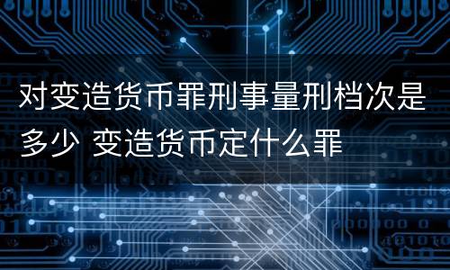 对变造货币罪刑事量刑档次是多少 变造货币定什么罪
