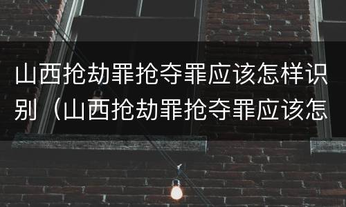 山西抢劫罪抢夺罪应该怎样识别（山西抢劫罪抢夺罪应该怎样识别认定）