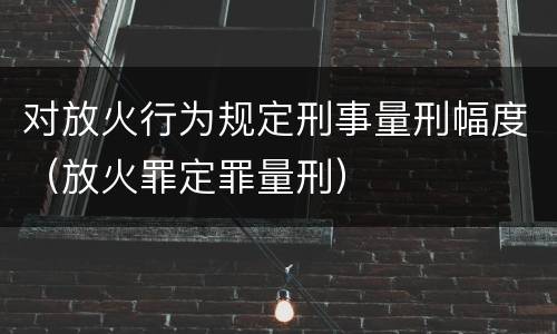对放火行为规定刑事量刑幅度（放火罪定罪量刑）