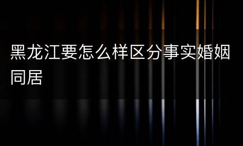 黑龙江要怎么样区分事实婚姻同居