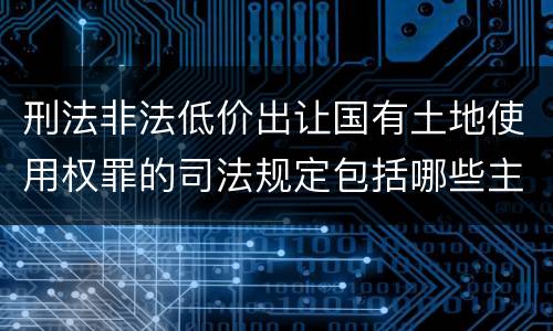 刑法非法低价出让国有土地使用权罪的司法规定包括哪些主要内容
