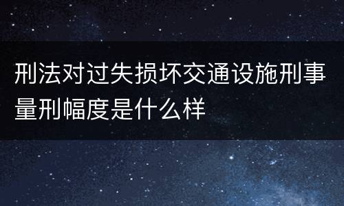 刑法对过失损坏交通设施刑事量刑幅度是什么样