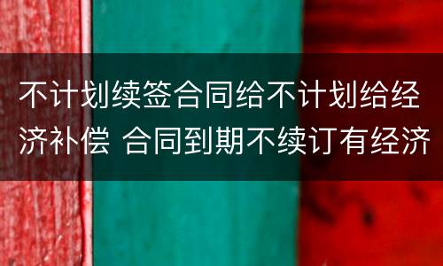 不计划续签合同给不计划给经济补偿 合同到期不续订有经济补偿