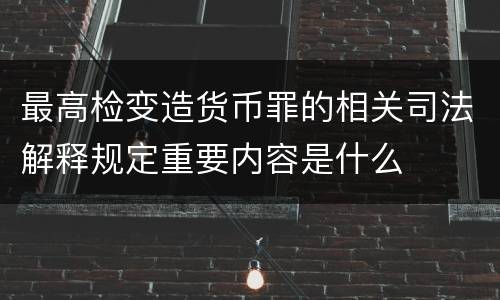 最高检变造货币罪的相关司法解释规定重要内容是什么