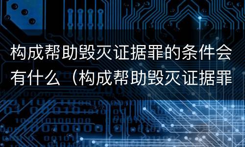 构成帮助毁灭证据罪的条件会有什么（构成帮助毁灭证据罪的条件会有什么处罚）