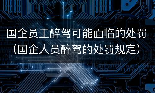 国企员工醉驾可能面临的处罚（国企人员醉驾的处罚规定）