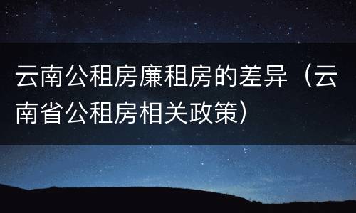 云南公租房廉租房的差异（云南省公租房相关政策）