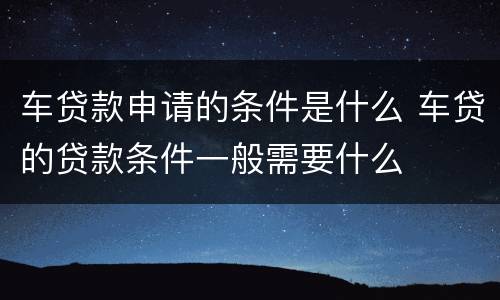 车贷款申请的条件是什么 车贷的贷款条件一般需要什么