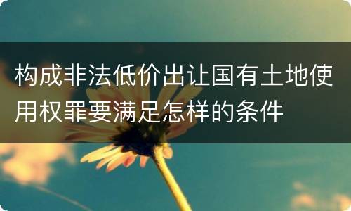 构成非法低价出让国有土地使用权罪要满足怎样的条件