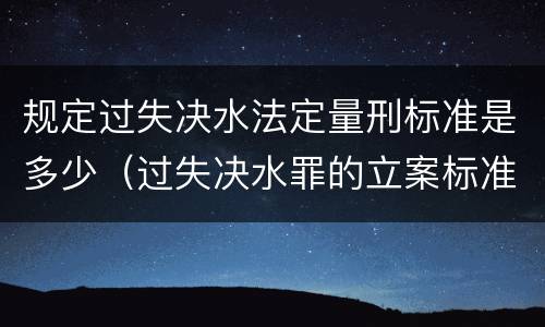 规定过失决水法定量刑标准是多少（过失决水罪的立案标准）