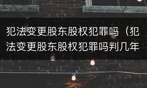 犯法变更股东股权犯罪吗（犯法变更股东股权犯罪吗判几年）
