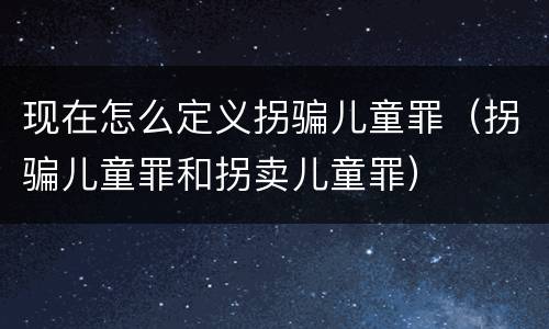 现在怎么定义拐骗儿童罪（拐骗儿童罪和拐卖儿童罪）