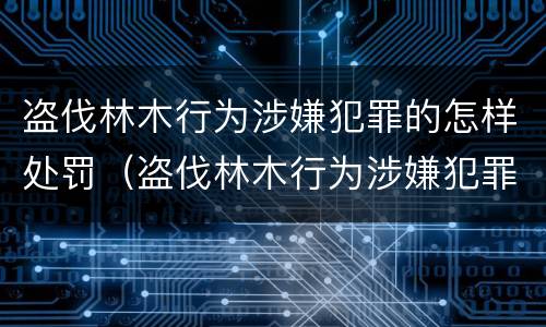 盗伐林木行为涉嫌犯罪的怎样处罚（盗伐林木行为涉嫌犯罪的怎样处罚呢）