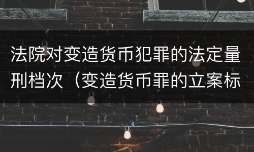 法院对变造货币犯罪的法定量刑档次（变造货币罪的立案标准）