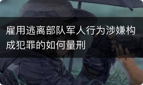 雇用逃离部队军人行为涉嫌构成犯罪的如何量刑