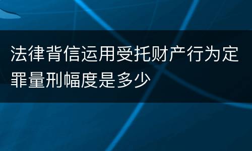 法律背信运用受托财产行为定罪量刑幅度是多少