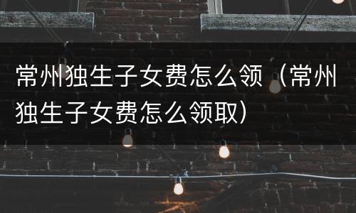 常州独生子女费怎么领（常州独生子女费怎么领取）