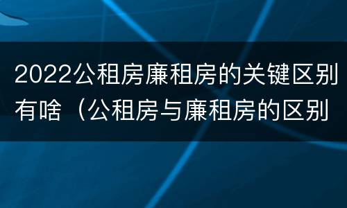 2022公租房廉租房的关键区别有啥（公租房与廉租房的区别都在此,别再搞错了!）