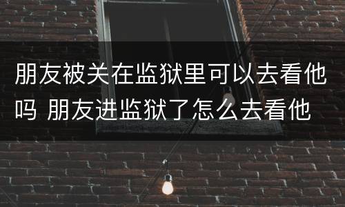 朋友被关在监狱里可以去看他吗 朋友进监狱了怎么去看他