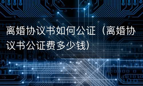 离婚协议书如何公证（离婚协议书公证费多少钱）
