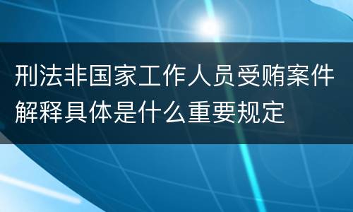 刑法非国家工作人员受贿案件解释具体是什么重要规定