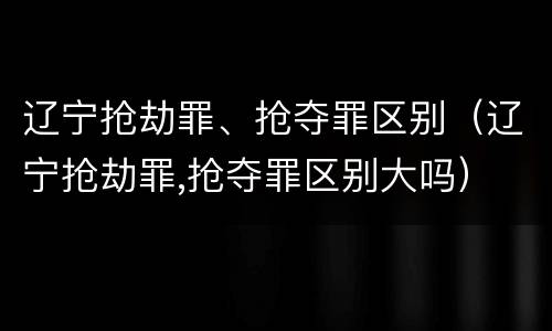 辽宁抢劫罪、抢夺罪区别（辽宁抢劫罪,抢夺罪区别大吗）