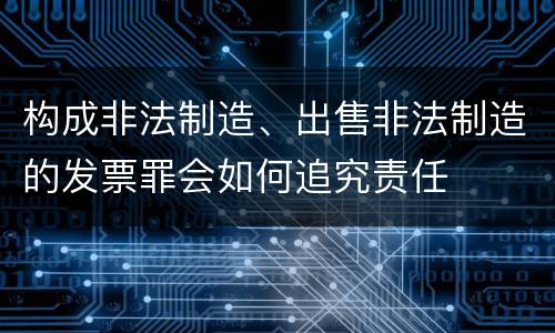 构成非法制造、出售非法制造的发票罪会如何追究责任