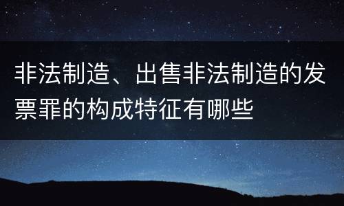 非法制造、出售非法制造的发票罪的构成特征有哪些