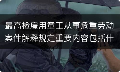最高检雇用童工从事危重劳动案件解释规定重要内容包括什么