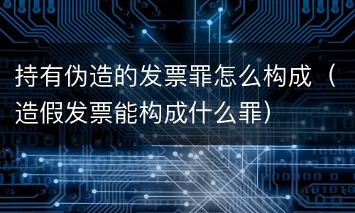 持有伪造的发票罪怎么构成（造假发票能构成什么罪）