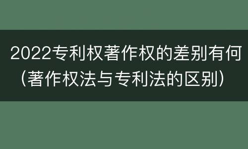 2022专利权著作权的差别有何(著作权法与专利法的区别)