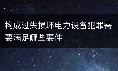 构成过失损坏电力设备犯罪需要满足哪些要件