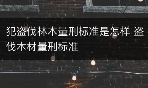 犯盗伐林木量刑标准是怎样 盗伐木材量刑标准