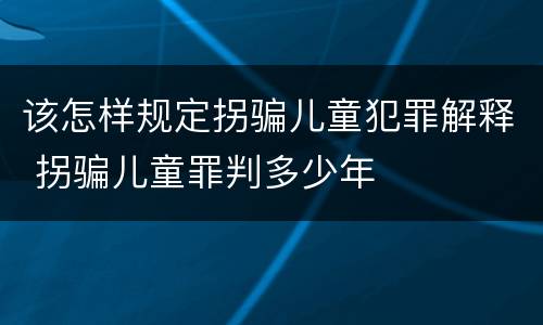该怎样规定拐骗儿童犯罪解释 拐骗儿童罪判多少年