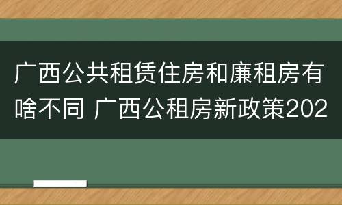 广西公共租赁住房和廉租房有啥不同 广西公租房新政策2021