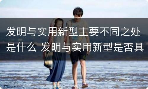 发明与实用新型主要不同之处是什么 发明与实用新型是否具有实用性