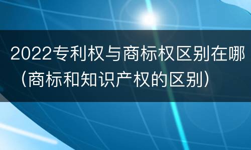 2022专利权与商标权区别在哪（商标和知识产权的区别）