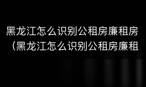 黑龙江怎么识别公租房廉租房（黑龙江怎么识别公租房廉租房呢）