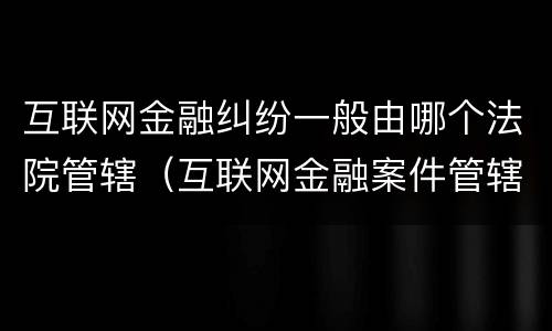 互联网金融纠纷一般由哪个法院管辖（互联网金融案件管辖法院）