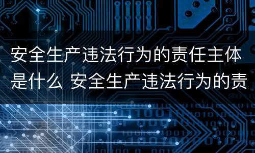 安全生产违法行为的责任主体是什么 安全生产违法行为的责任主体是什么意思