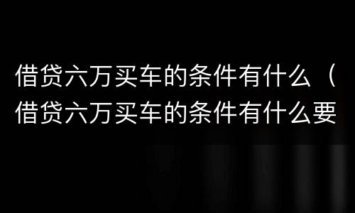 借贷六万买车的条件有什么（借贷六万买车的条件有什么要求）