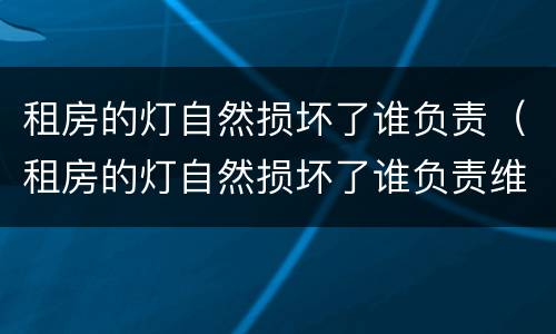租房的灯自然损坏了谁负责（租房的灯自然损坏了谁负责维修）