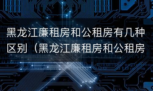 黑龙江廉租房和公租房有几种区别（黑龙江廉租房和公租房有几种区别吗）