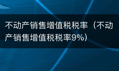 不动产销售增值税税率（不动产销售增值税税率9%）